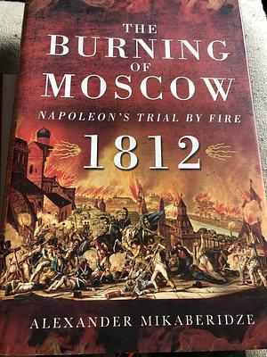 The Burning of Moscow: Napoleon's Trial by Fire 1812 by Alexander Mikaberidze