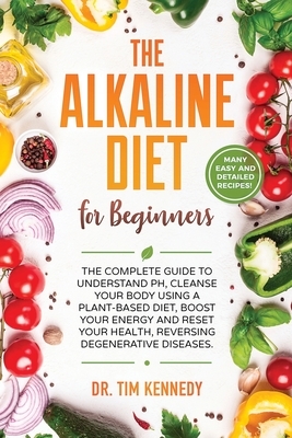 The Alkaline Diet for Beginners: The Complete Guide to Understand pH, Cleanse Your Body Using a Plant-Based Diet, Boost Your Energy, and Reset Your He by Tim Kennedy