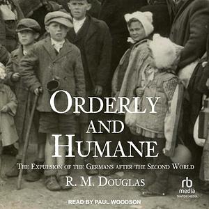 Orderly and Humane: The Expulsion of the Germans After the Second World War by R. M. Douglas