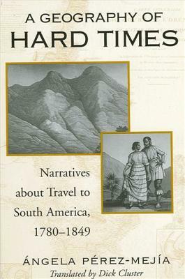 A Geography of Hard Times: Narratives about Travel to South America, 1780-1849 by Angela Perez-Mejia