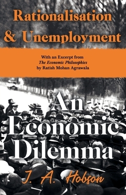 Rationalisation and Unemployment - An Economic Dilemma - With an Excerpt from The Economic Philosophies, 1941 by Ratish Mohan Agrawala by J. A. Hobson