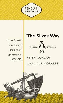 The Silver Way: China, Spanish America and the Birth of Globalisation, 1565-1815 by Juan Jos Morales, Peter Gordon