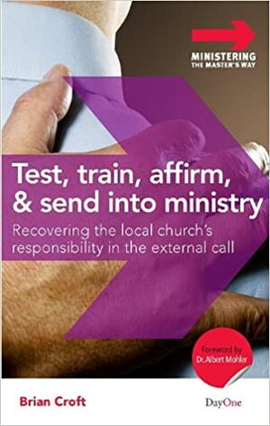 Test, Train, Affirm, and Send Into Ministry: Recovering the Local Church's Responsibility in the External Call by Brian Croft