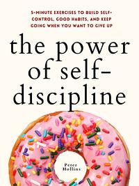 The Power of Self-Discipline: 5-Minute Exercises to Build Self-Control, Good Habits, and Keep Going When You Want to Give Up by Peter Hollins