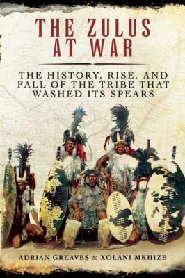 The Zulus at War: The History, Rise, and Fall of the Tribe That Washed Its Spears by Adrian Greaves, Xolani Mkhize