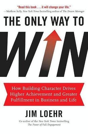 The Only Way to Win: How Building Character Drives Higher Achievement and Greater Fulfillment in Business and Life by James E. Loehr, James E. Loehr