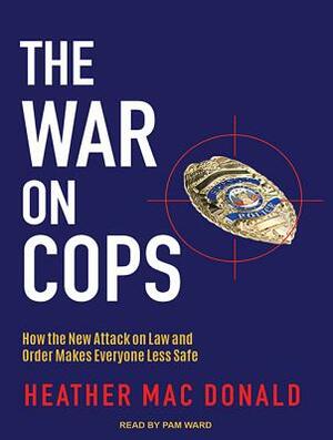 The War on Cops: How the New Attack on Law and Order Makes Everyone Less Safe by Heather Mac Donald