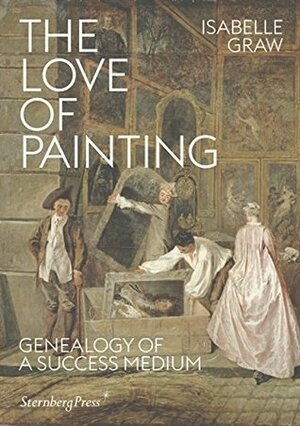 Isabelle Graw - The Love of Painting: Genealogy of a Success Medium by Isabelle Graw