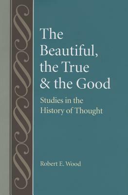 The Beautiful, the True and the Good: Studies in the History of Thoughts by Robert Wood