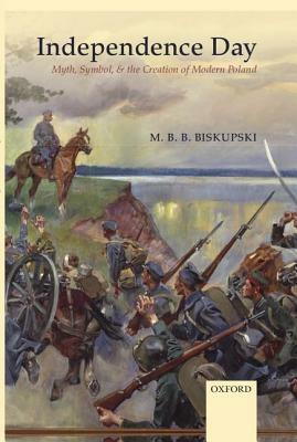 Independence Day: Myth, Symbol, and the Creation of Modern Poland by M.B.B. Biskupski