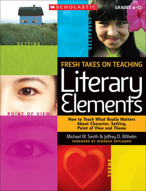 Fresh Takes on Teaching Literary Elements: How to Teach What Really Matters About Character, Setting, Point of View, and Theme by Jeffrey D. Wilhelm, Michael W. Smith