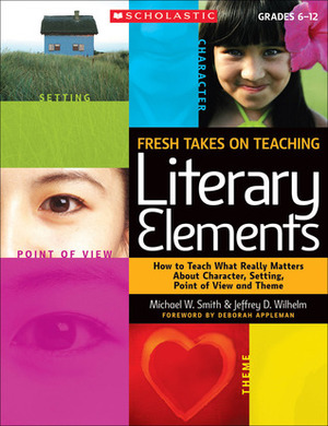 Fresh Takes on Teaching Literary Elements: How to Teach What Really Matters About Character, Setting, Point of View, and Theme by Michael W. Smith, Jeffrey D. Wilhelm