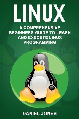 Linux: A Comprehensive Beginner's Guide to Learn and Execute Linux Programming by Daniel Jones