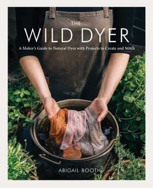 The Wild Dyer: A Maker's Guide to Natural Dyes with Projects to Create and Stitch (Learn How to Forage for Plants, Prepare Textiles f by Abigail Booth