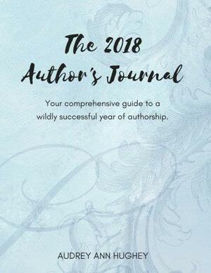 The 2018 Author's Journal: Your Comprehensive Guide to a Wildly Successful Year of Authorship by Audrey Hughey