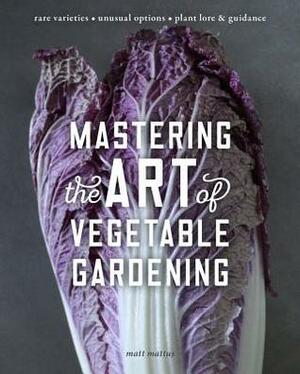 Mastering the Art of Vegetable Gardening: Rare Varieties * Unusual Options * Plant Lore & Guidance by Matt Mattus