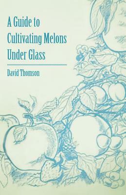 A Guide to Cultivating Melons Under Glass by David Thomson