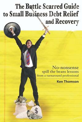 The Battle Scarred Guide to Small Business Debt Relief and Recovery: No-nonsense, spill the beans lessons from a turnaround professional by Ken Thomson