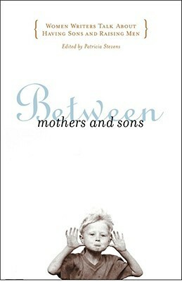 Between Mothers and Sons: Women Writers Talk About Having Sons and Raising Men by Patricia Stevens