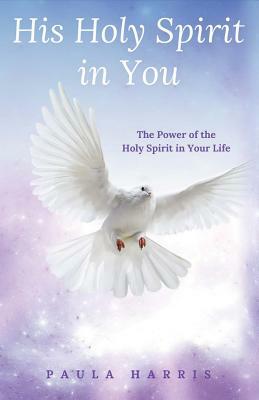 His Holy Spirit in You: The Power of the Holy Spirit in Your Life by Paula Harris