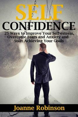 Self-confidence: 25 Ways to Improve Your Self-esteem, Overcome Fears and Anxiety and Start Achieving Your Goals by Joanne Robinson