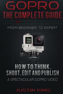 GoPro - The Complete Guide: How to Think, Shoot, Edit And Publish a Spectacular GoPro Video by Justin King