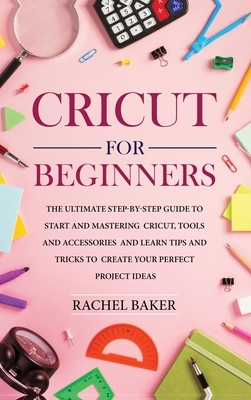 Cricut for Beginners: The Ultimate Step-by-Step Guide To Start and Mastering Cricut, Tools and Accessories and Learn Tips and Tricks to Crea by Rachel Baker