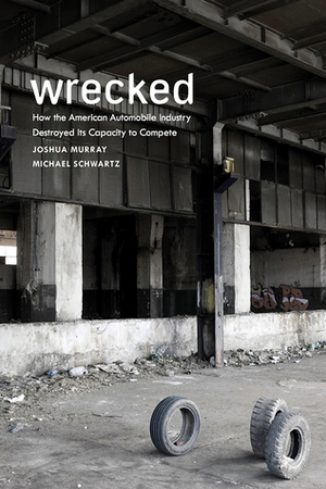Wrecked: How the American Automobile Industry Destroyed Its Capacity to Compete: How the American Automobile Industry Destroyed Its Capacity to Compete by Michael Schwartz, Joshua Murray