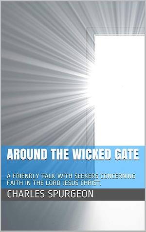 Around the Wicked Gate: A FRIENDLY TALK WITH SEEKERS CONCERNING FAITH IN THE LORD JESUS CHRIST. by Spencer Smith, Charles Haddon Spurgeon, Charles Haddon Spurgeon