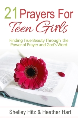 21 Prayers for Teen Girls: Finding True Beauty Through the Power of Prayer and God's Word by Shelley Hitz, Heather Hart
