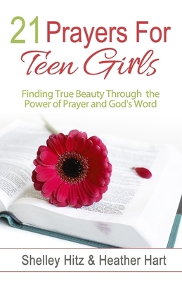 21 Prayers for Teen Girls: Finding True Beauty Through the Power of Prayer and God's Word by Shelley Hitz, Heather Hart
