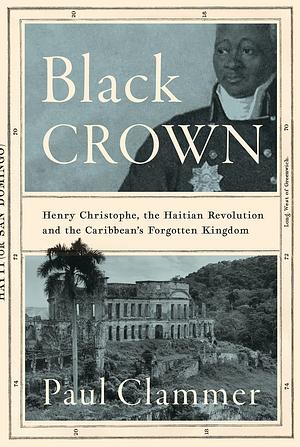 Black Crown: Henry Christophe, the Haitian Revolution and the Caribbean's Forgotten Kingdom by Paul Clammer