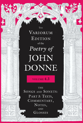 The Variorum Edition of the Poetry of John Donne, Volume 4.3: The Songs and Sonets: Part 3: Texts, Commentary, Notes, and Glosses by John Donne