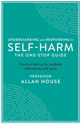 Understanding and Responding to Self-Harm: The One Stop Guide: Practical Advice for Anybody Affected by Self-Harm by Allan House