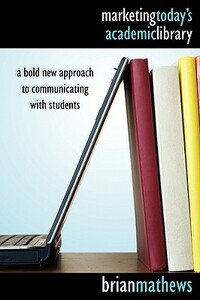 Marketing Today's Academic Library: A Bold New Approach to Communicating with Students by Brian Mathews