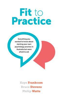 Fit to Practice: Everything You Wanted to Know about Starting Your Own Psychology Practice in Australia But Were Afraid to Ask by Kaye Frankcom, Philip Watts, Bruce Stevens