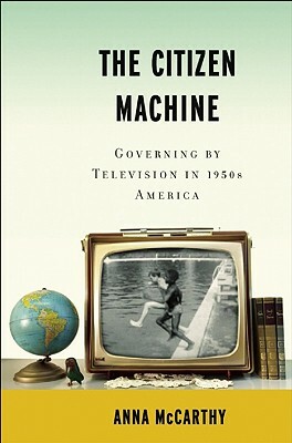 The Citizen Machine: Governing by Television in 1950s America by Anna McCarthy