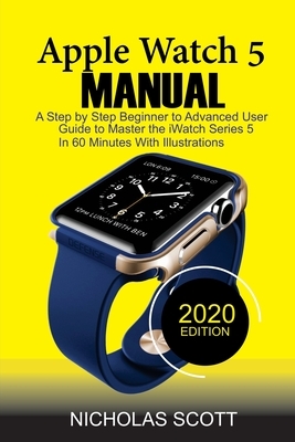 Apple Watch 5 Manual: A Step by Step Beginner to Advanced User Guide to Master the iWatch Series 5 in 60 Minutes...With Illustrations. by Nicholas Scott