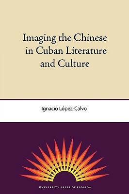 Imaging the Chinese in Cuban Literature and Culture by Ignacio López-Calvo