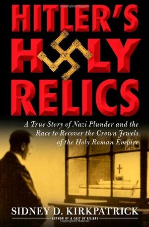 Hitler's Holy Relics: : A True Story of Nazi Plunder and the Race to Recover the Crown Jewels of the Holy Roman Empire by Sidney D. Kirkpatrick