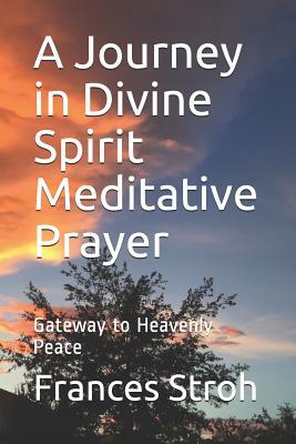 A Journey in Divine Spirit Meditative Prayer: Gateway to Heavenly Peace by Frances Stroh