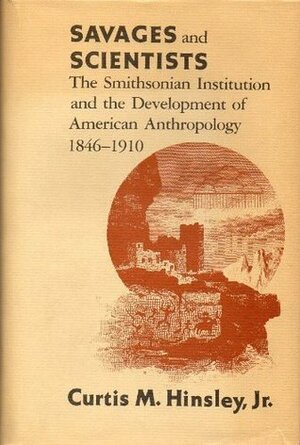 Savages and Scientists: The Smithsonian Institution and the Development of American Anthropology, 1846-1910 by Curtis M. Hinsley