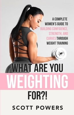 What Are You Weighting For?!: A Complete Guide to Building Confidence, Strength, and Curves Through Weight Training by Scott Powers