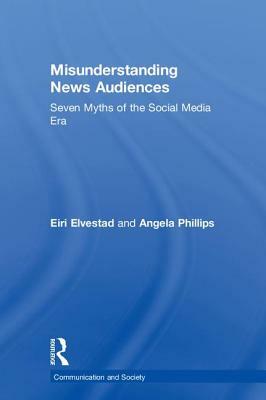 Misunderstanding News Audiences: Seven Myths of the Social Media Era by Angela Phillips, Eiri Elvestad