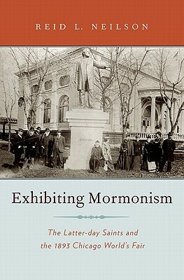 Exhibiting Mormonism: The Latter-Day Saints and the 1893 Chicago World's Fair by Reid Neilson