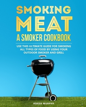 Smoking Meat: A Smoker Cookbook: Use This Ultimate Guide for Smoking All Types of Food by Using Your Outdoor Smoker and Grill by Roger Murphy