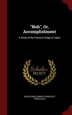 Noh, Or, Accomplishment: A Study of the Classical Stage of Japan by Ernest Francisco Fenollosa, Ezra Pound