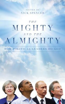 The Mighty and the Almighty: How Political Leaders Do God by Nick Spencer