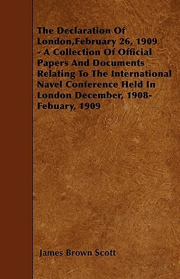 The Declaration Of London, February 26, 1909 - A Collection Of Official Papers And Documents Relating To The International Navel Conference Held In Lo by James Brown Scott