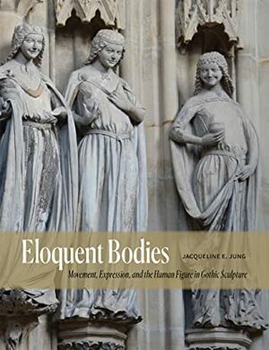 Eloquent Bodies: Movement, Expression, and the Human Figure in Gothic Sculpture by Jacqueline E. Jung